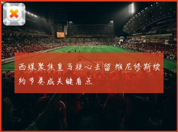 西媒聚焦皇马核心去留 维尼修斯续约节奏成关键看点