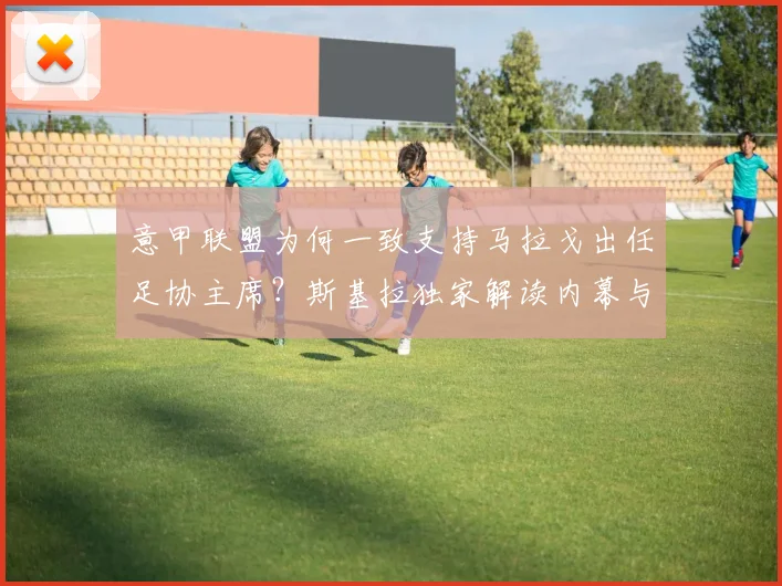 意甲联盟为何一致支持马拉戈出任足协主席？斯基拉独家解读内幕与未来影响