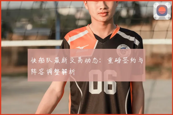 快船队最新交易动态：重磅签约与阵容调整解析