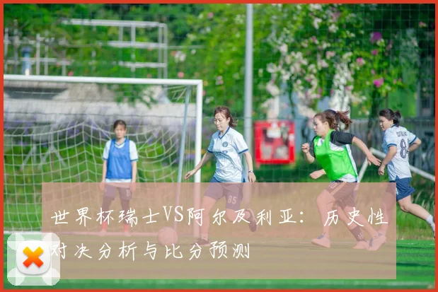 世界杯瑞士VS阿尔及利亚：历史性对决分析与比分预测