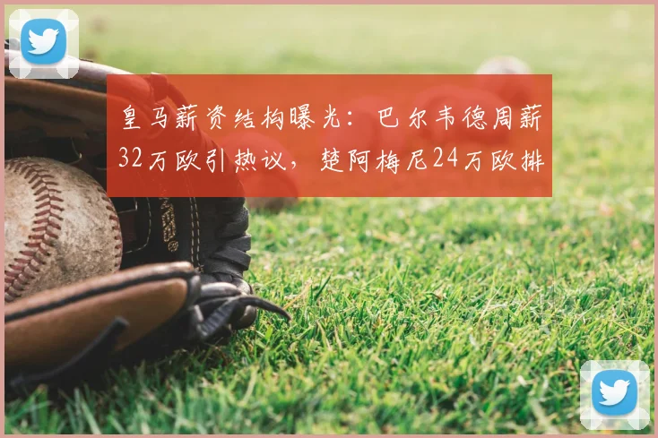 皇马薪资结构曝光:巴尔韦德周薪32万欧引热议,楚阿梅尼24万欧排第几?