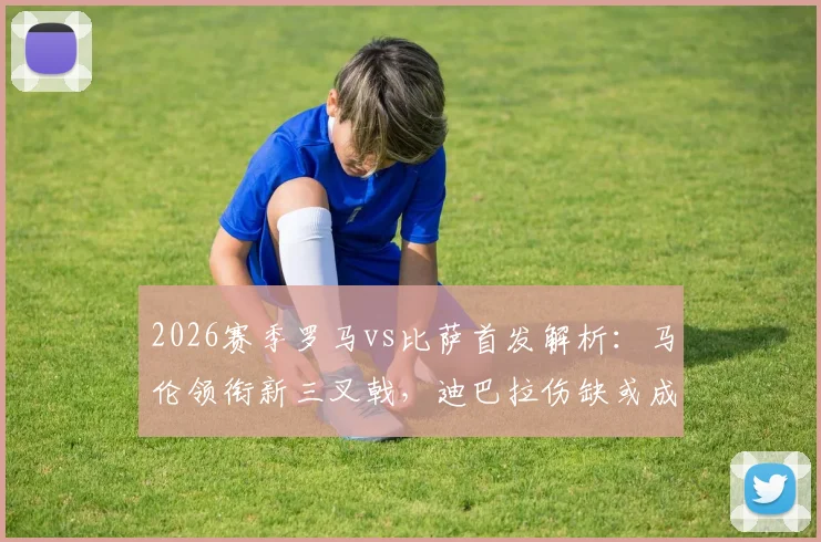 2026赛季罗马vs比萨首发解析：马伦领衔新三叉戟，迪巴拉伤缺或成胜负手