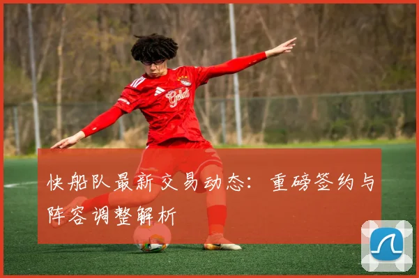 快船队最新交易动态：重磅签约与阵容调整解析