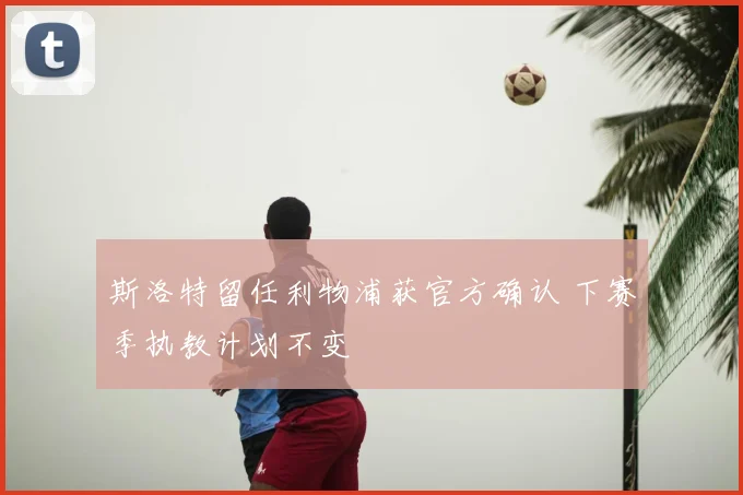 斯洛特留任利物浦获官方确认 下赛季执教计划不变