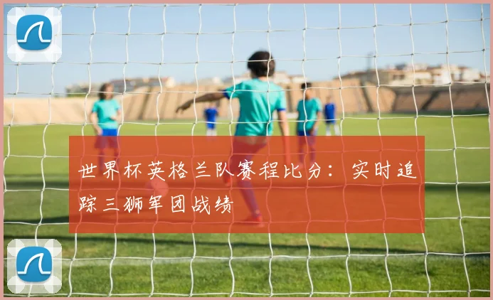 世界杯英格兰队赛程比分：实时追踪三狮军团战绩