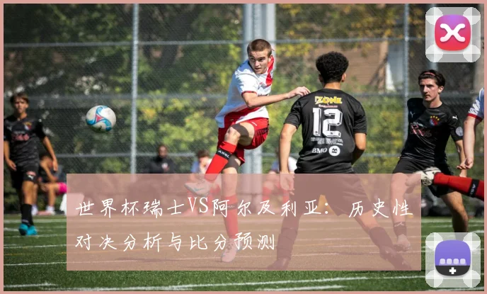 世界杯瑞士VS阿尔及利亚:历史性对决分析与比分预测
