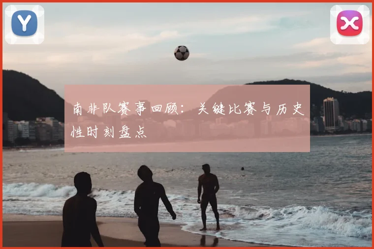 南非队赛事回顾:关键比赛与历史性时刻盘点