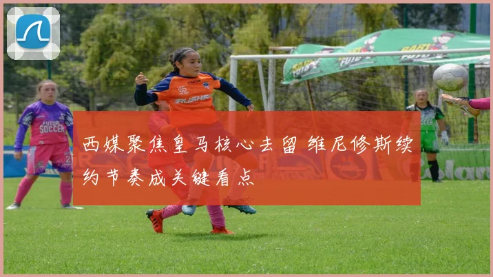 西媒聚焦皇马核心去留 维尼修斯续约节奏成关键看点